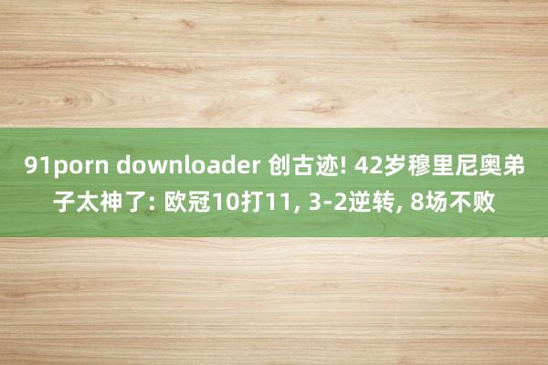 91porn downloader 创古迹! 42岁穆里尼奥弟子太神了: 欧冠10打11， 3-2逆转， 8场不败