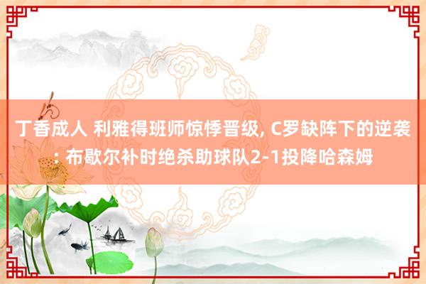 丁香成人 利雅得班师惊悸晋级， C罗缺阵下的逆袭: 布歇尔补时绝杀助球队2-1投降哈森姆