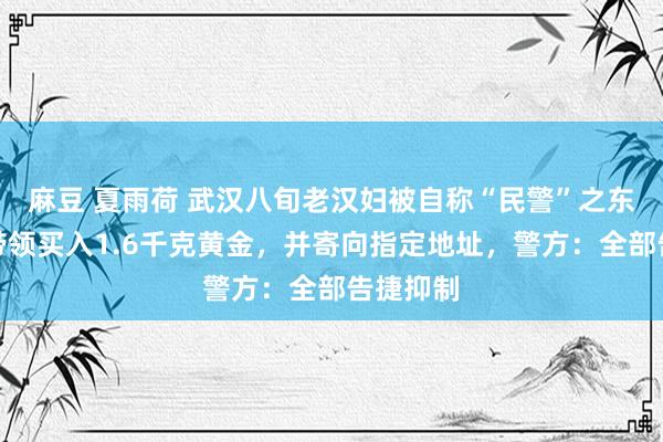 麻豆 夏雨荷 武汉八旬老汉妇被自称“民警”之东说念主带领买入1.6千克黄金，并寄向指定地址，警方：全部告捷抑制