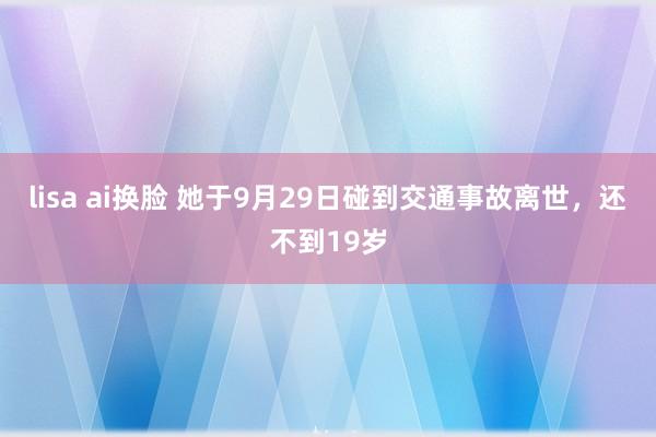 lisa ai换脸 她于9月29日碰到交通事故离世，还不到19岁