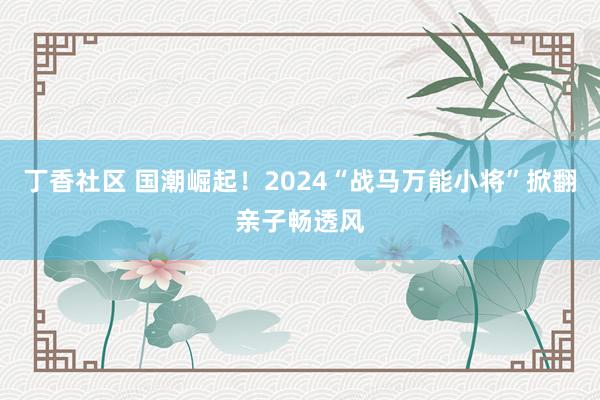 丁香社区 国潮崛起！2024“战马万能小将”掀翻亲子畅透风