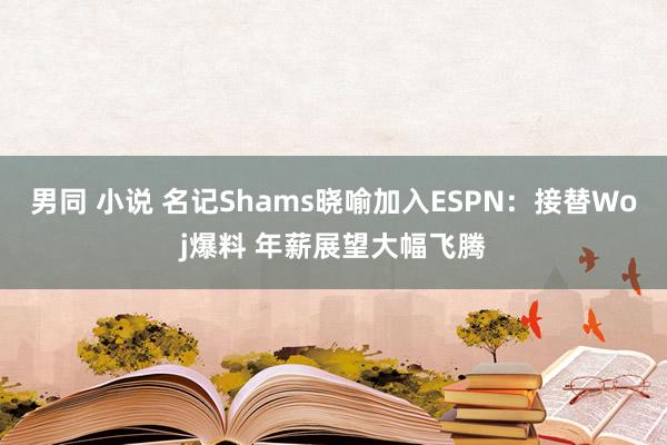 男同 小说 名记Shams晓喻加入ESPN：接替Woj爆料 年薪展望大幅飞腾