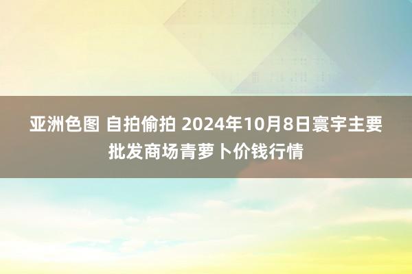 亚洲色图 自拍偷拍 2024年10月8日寰宇主要批发商场青萝卜价钱行情