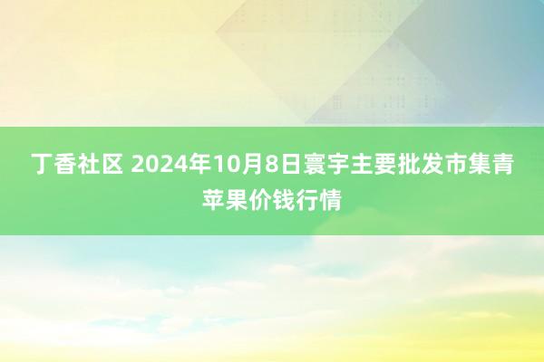 丁香社区 2024年10月8日寰宇主要批发市集青苹果价钱行情