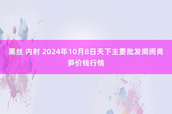 黑丝 内射 2024年10月8日天下主要批发阛阓青笋价钱行情