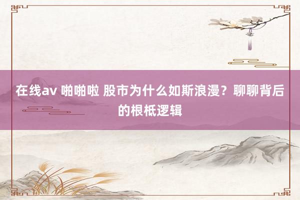 在线av 啪啪啦 股市为什么如斯浪漫？聊聊背后的根柢逻辑