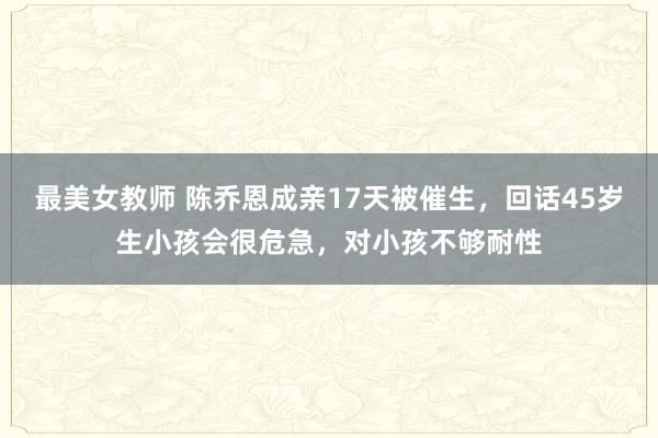 最美女教师 陈乔恩成亲17天被催生，回话45岁生小孩会很危急，对小孩不够耐性