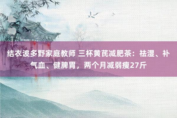 结衣波多野家庭教师 三杯黄芪减肥茶：祛湿、补气血、健脾胃，两个月减弱瘦27斤