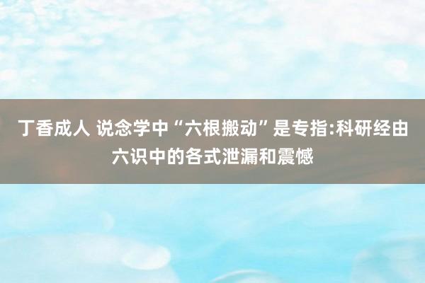 丁香成人 说念学中“六根搬动”是专指:科研经由六识中的各式泄漏和震憾