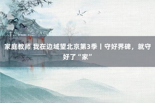 家庭教师 我在边域望北京第3季丨守好界碑，就守好了“家”