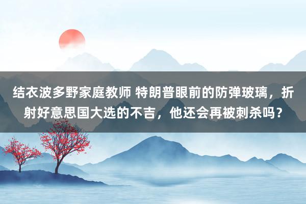 结衣波多野家庭教师 特朗普眼前的防弹玻璃，折射好意思国大选的不吉，他还会再被刺杀吗？