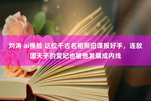 刘涛 ai换脸 这位千古名相照旧谍报好手，连敌国天子的爱妃也被他发展成内线