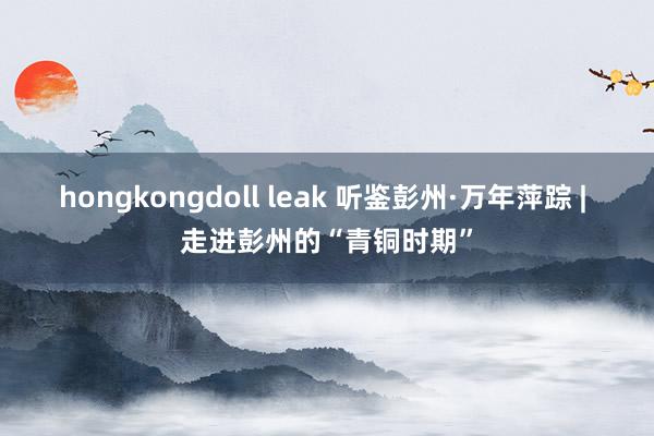 hongkongdoll leak 听鉴彭州·万年萍踪 | 走进彭州的“青铜时期”