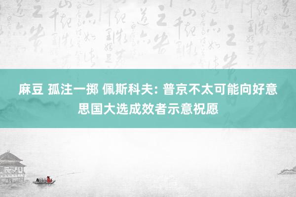 麻豆 孤注一掷 佩斯科夫: 普京不太可能向好意思国大选成效者示意祝愿