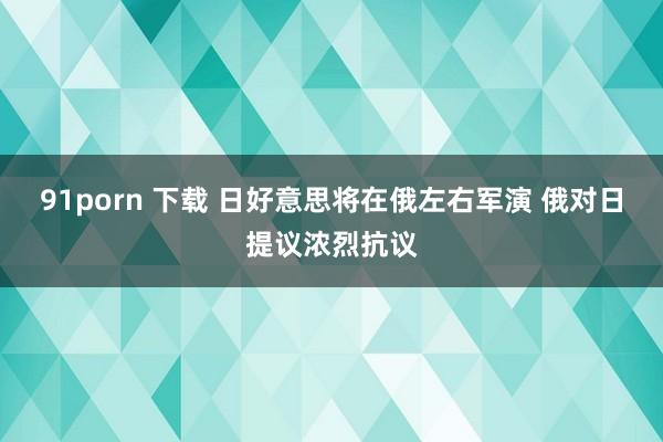 91porn 下载 日好意思将在俄左右军演 俄对日提议浓烈抗议