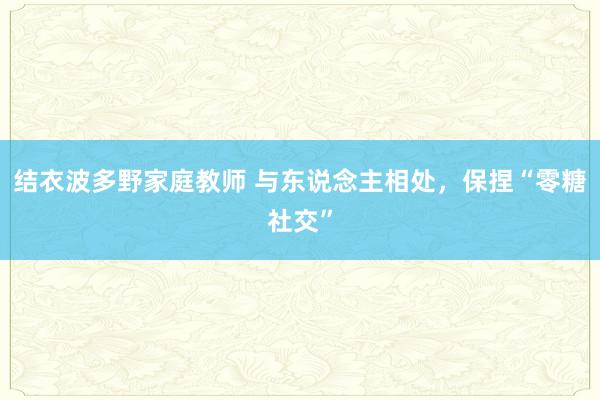 结衣波多野家庭教师 与东说念主相处，保捏“零糖社交”