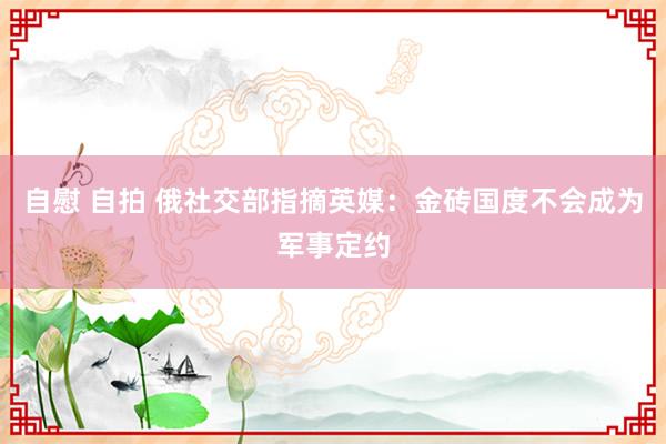 自慰 自拍 俄社交部指摘英媒：金砖国度不会成为军事定约