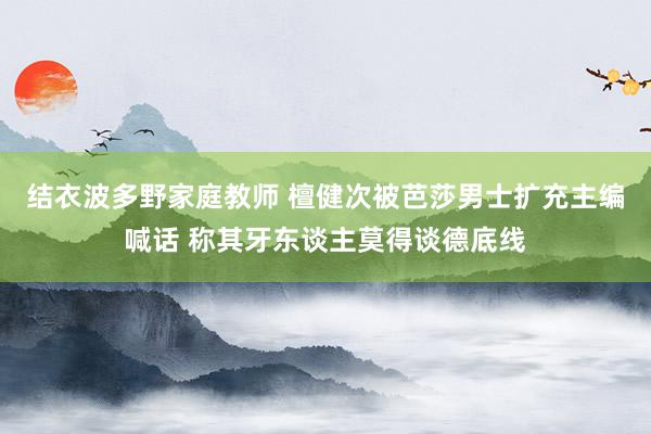 结衣波多野家庭教师 檀健次被芭莎男士扩充主编喊话 称其牙东谈主莫得谈德底线