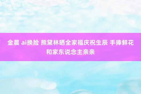 金晨 ai换脸 熊黛林晒全家福庆祝生辰 手捧鲜花和家东说念主亲亲