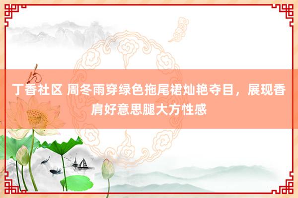 丁香社区 周冬雨穿绿色拖尾裙灿艳夺目，展现香肩好意思腿大方性感