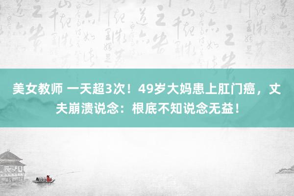 美女教师 一天超3次！49岁大妈患上肛门癌，丈夫崩溃说念：根底不知说念无益！