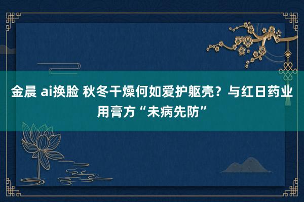 金晨 ai换脸 秋冬干燥何如爱护躯壳？与红日药业用膏方“未病先防”