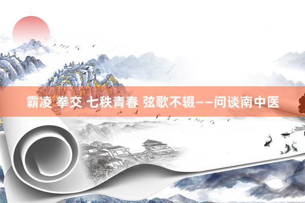 霸凌 拳交 七秩青春 弦歌不辍——问谈南中医