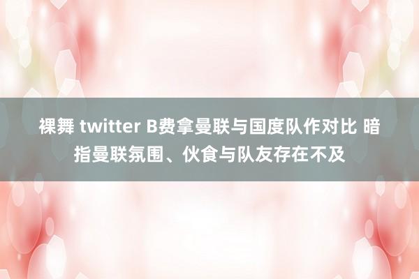 裸舞 twitter B费拿曼联与国度队作对比 暗指曼联氛围、伙食与队友存在不及