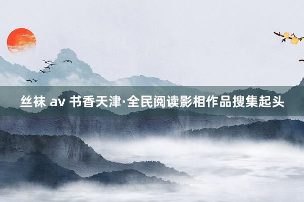 丝袜 av 书香天津·全民阅读影相作品搜集起头