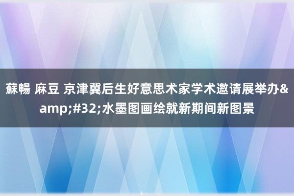 蘇暢 麻豆 京津冀后生好意思术家学术邀请展举办&#32;水墨图画绘就新期间新图景