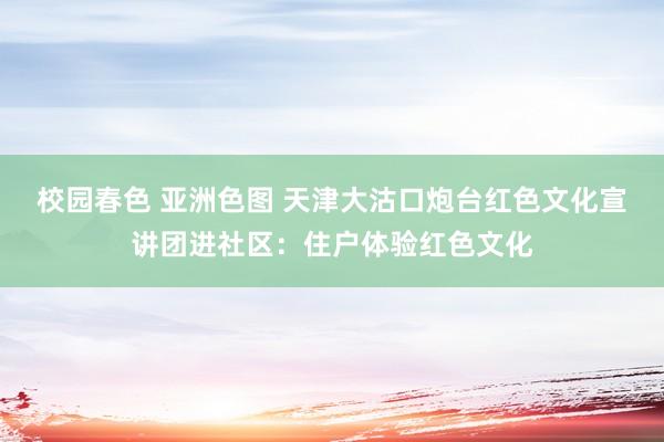 校园春色 亚洲色图 天津大沽口炮台红色文化宣讲团进社区：住户体验红色文化