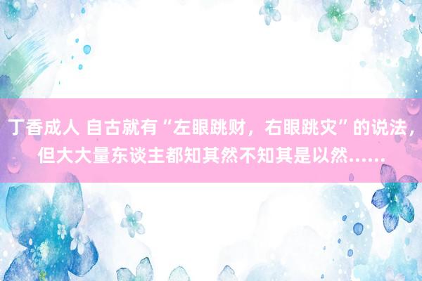 丁香成人 自古就有“左眼跳财，右眼跳灾”的说法，但大大量东谈主都知其然不知其是以然......