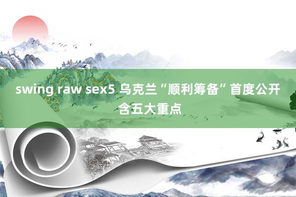 swing raw sex5 乌克兰“顺利筹备”首度公开 含五大重点