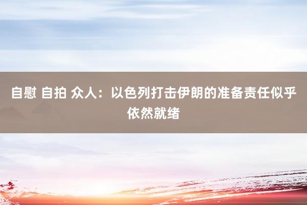 自慰 自拍 众人：以色列打击伊朗的准备责任似乎依然就绪