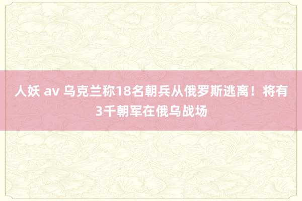 人妖 av 乌克兰称18名朝兵从俄罗斯逃离！将有3千朝军在俄乌战场