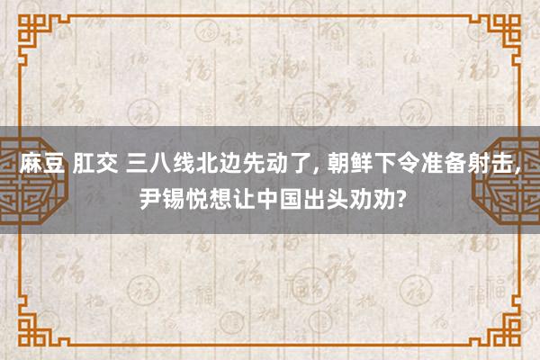 麻豆 肛交 三八线北边先动了， 朝鲜下令准备射击， 尹锡悦想让中国出头劝劝?