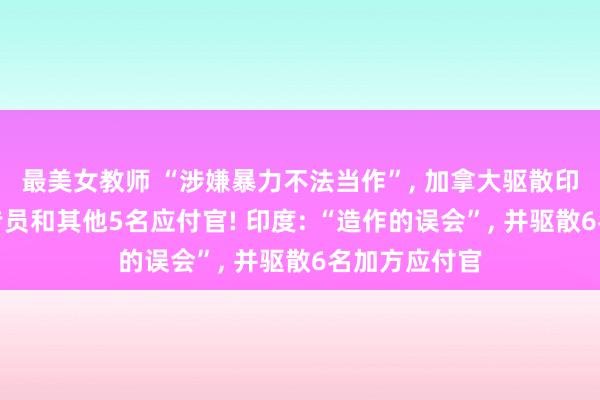 最美女教师 “涉嫌暴力不法当作”， 加拿大驱散印度驻加高等专员和其他5名应付官! 印度: “造作的误会”， 并驱散6名加方应付官