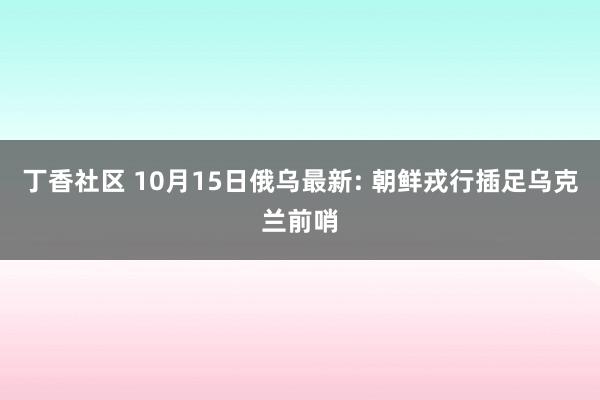 丁香社区 10月15日俄乌最新: 朝鲜戎行插足乌克兰前哨