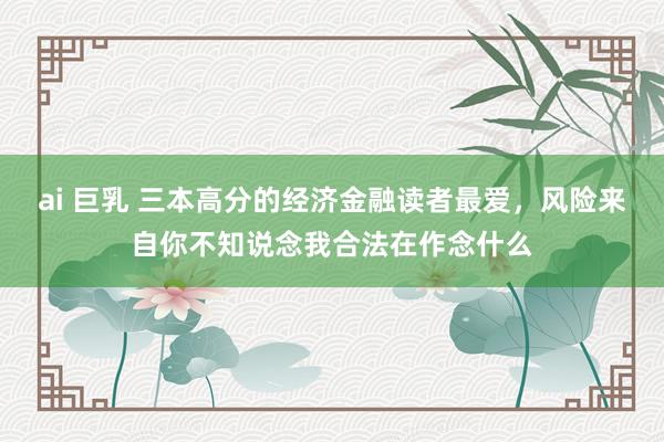 ai 巨乳 三本高分的经济金融读者最爱，风险来自你不知说念我合法在作念什么