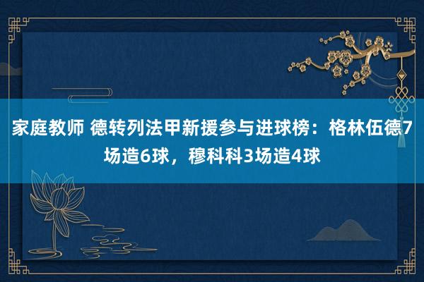 家庭教师 德转列法甲新援参与进球榜：格林伍德7场造6球，穆科科3场造4球