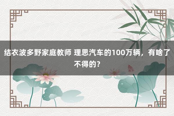 结衣波多野家庭教师 理思汽车的100万辆，有啥了不得的？