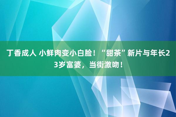 丁香成人 小鲜肉变小白脸！“甜茶”新片与年长23岁富婆，当街激吻！