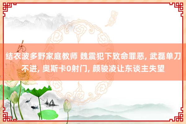 结衣波多野家庭教师 魏震犯下致命罪恶， 武磊单刀不进， 奥斯卡0射门， 颜骏凌让东谈主失望