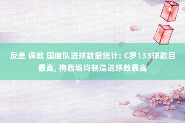 反差 调教 国度队进球数据统计: C罗133球数目最高， 梅西场均制造进球数最高