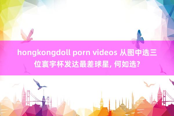 hongkongdoll porn videos 从图中选三位寰宇杯发达最差球星， 何如选?