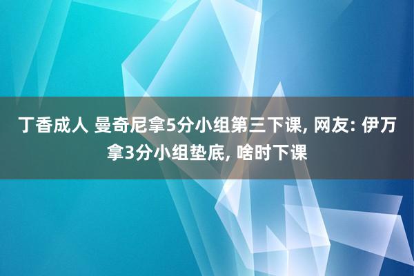 丁香成人 曼奇尼拿5分小组第三下课， 网友: 伊万拿3分小组垫底， 啥时下课