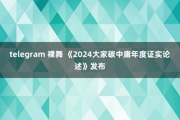 telegram 裸舞 《2024大家碳中庸年度证实论述》发布