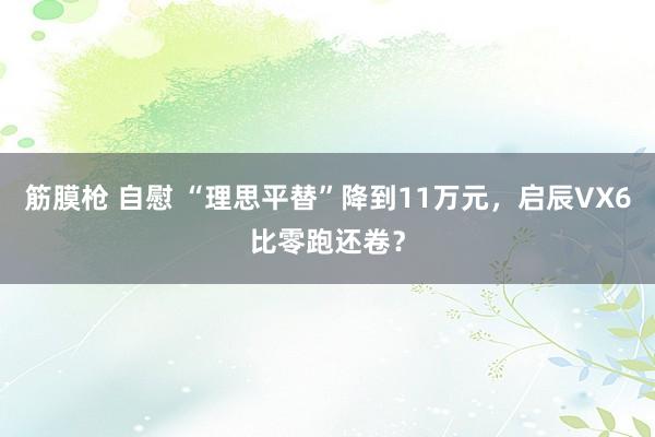 筋膜枪 自慰 “理思平替”降到11万元，启辰VX6比零跑还卷？