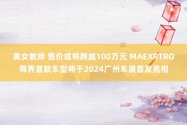 美女教师 售价或将跨越100万元 MAEXRTRO尊界首款车型将于2024广州车展首发亮相