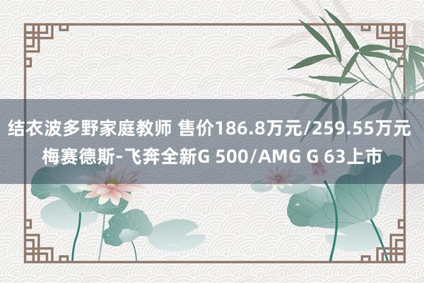 结衣波多野家庭教师 售价186.8万元/259.55万元 梅赛德斯-飞奔全新G 500/AMG G 63上市